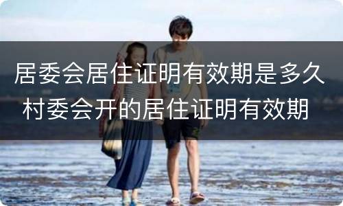 居委会居住证明有效期是多久 村委会开的居住证明有效期