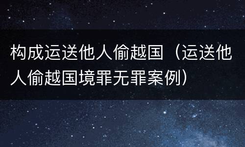 构成运送他人偷越国（运送他人偷越国境罪无罪案例）