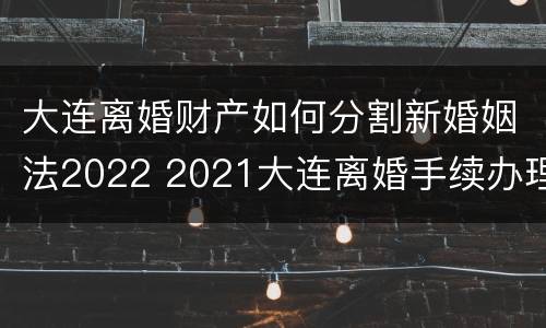 大连离婚财产如何分割新婚姻法2022 2021大连离婚手续办理流程