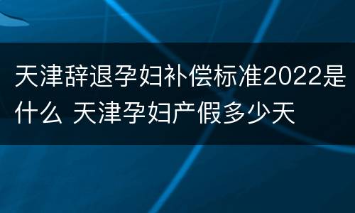 天津辞退孕妇补偿标准2022是什么 天津孕妇产假多少天