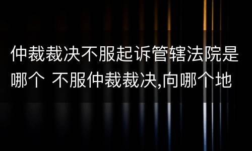 仲裁裁决不服起诉管辖法院是哪个 不服仲裁裁决,向哪个地方所在地法院起诉