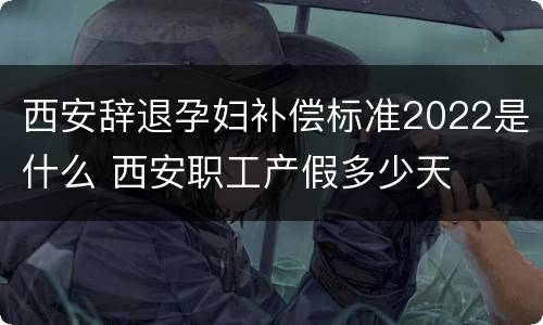 西安辞退孕妇补偿标准2022是什么 西安职工产假多少天