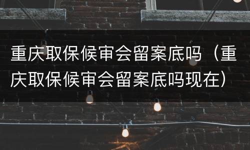 重庆取保候审会留案底吗（重庆取保候审会留案底吗现在）