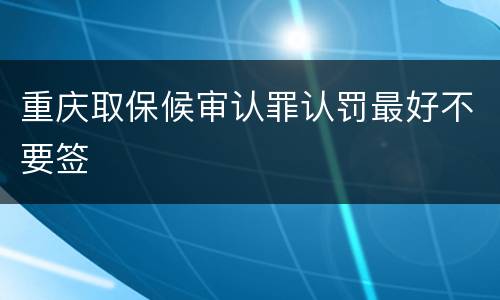 重庆取保候审认罪认罚最好不要签