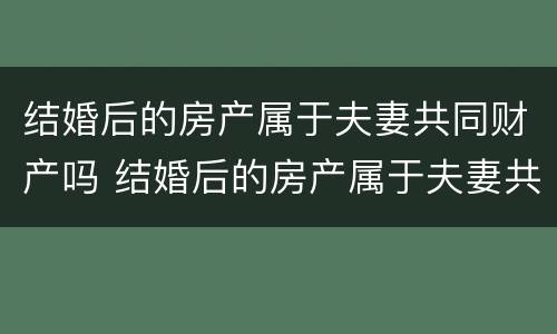 结婚后的房产属于夫妻共同财产吗 结婚后的房产属于夫妻共同财产吗