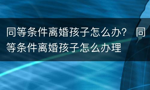 同等条件离婚孩子怎么办？ 同等条件离婚孩子怎么办理