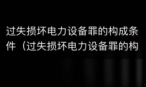 过失损坏电力设备罪的构成条件（过失损坏电力设备罪的构成条件有哪些）
