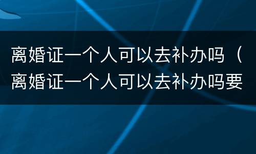 离婚证一个人可以去补办吗（离婚证一个人可以去补办吗要多少钱）