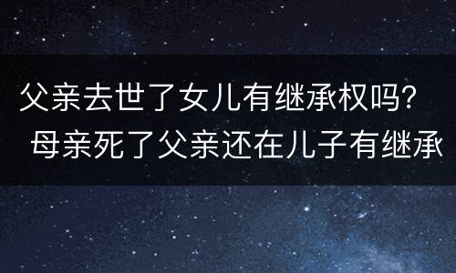 父亲去世了女儿有继承权吗？ 母亲死了父亲还在儿子有继承权吗