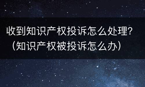 收到知识产权投诉怎么处理？（知识产权被投诉怎么办）