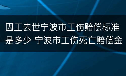 因工去世宁波市工伤赔偿标准是多少 宁波市工伤死亡赔偿金2021年最新标准