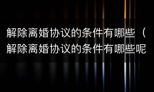 解除离婚协议的条件有哪些（解除离婚协议的条件有哪些呢）