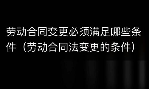 劳动合同变更必须满足哪些条件（劳动合同法变更的条件）