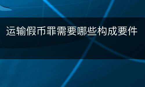 运输假币罪需要哪些构成要件