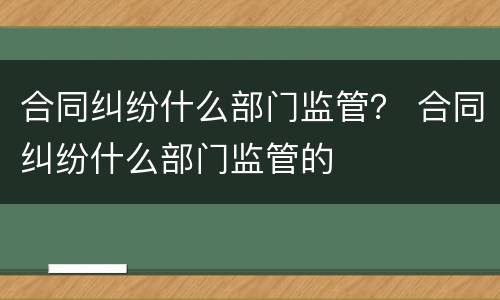 合同纠纷什么部门监管？ 合同纠纷什么部门监管的
