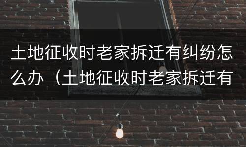 土地征收时老家拆迁有纠纷怎么办（土地征收时老家拆迁有纠纷怎么办呢）