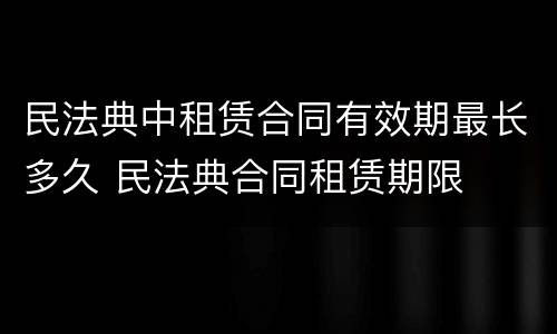 民法典中租赁合同有效期最长多久 民法典合同租赁期限