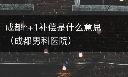成都n+1补偿是什么意思（成都男科医院）