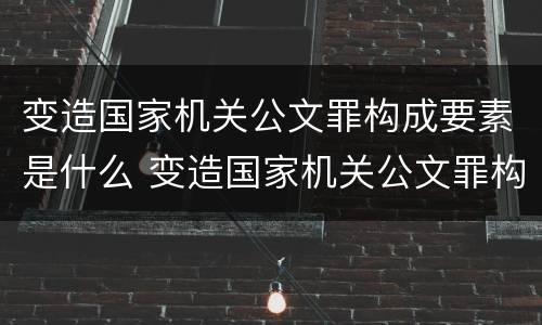 变造国家机关公文罪构成要素是什么 变造国家机关公文罪构成要素是什么