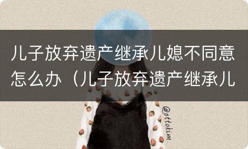 儿子放弃遗产继承儿媳不同意怎么办（儿子放弃遗产继承儿媳不同意怎么办理）