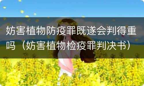 妨害植物防疫罪既遂会判得重吗（妨害植物检疫罪判决书）