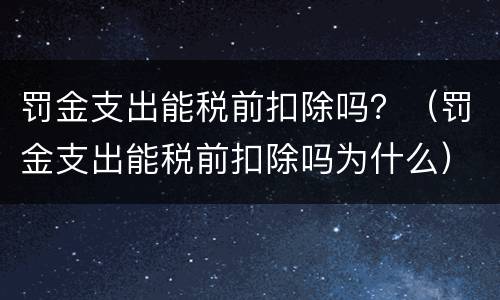 罚金支出能税前扣除吗？（罚金支出能税前扣除吗为什么）