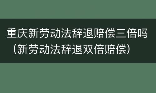 重庆新劳动法辞退赔偿三倍吗（新劳动法辞退双倍赔偿）