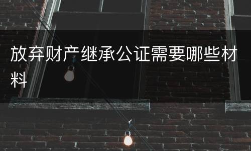 放弃财产继承公证需要哪些材料