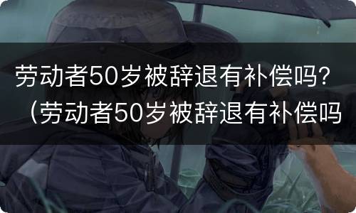 劳动者50岁被辞退有补偿吗？（劳动者50岁被辞退有补偿吗怎么算）