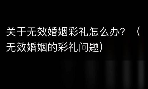 关于无效婚姻彩礼怎么办？（无效婚姻的彩礼问题）