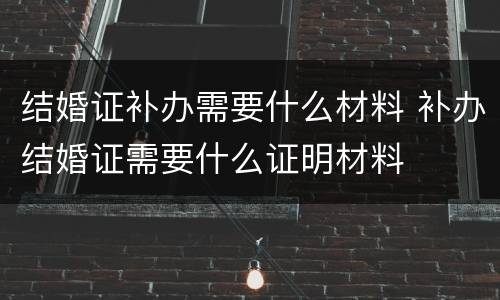 结婚证补办需要什么材料 补办结婚证需要什么证明材料