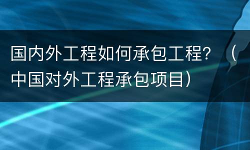 国内外工程如何承包工程？（中国对外工程承包项目）