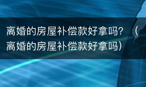 离婚的房屋补偿款好拿吗？（离婚的房屋补偿款好拿吗）
