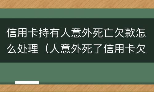 信用卡持有人意外死亡欠款怎么处理（人意外死了信用卡欠款还用还吗）