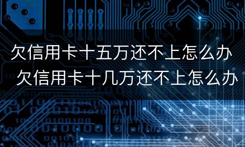 欠信用卡十五万还不上怎么办 欠信用卡十几万还不上怎么办