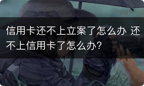 信用卡还不上立案了怎么办 还不上信用卡了怎么办?