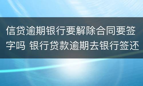 信贷逾期银行要解除合同要签字吗 银行贷款逾期去银行签还款协议