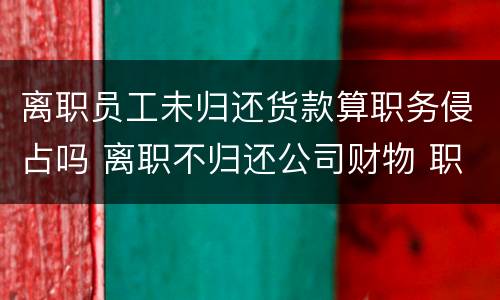离职员工未归还货款算职务侵占吗 离职不归还公司财物 职务侵占