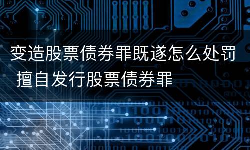 变造股票债券罪既遂怎么处罚 擅自发行股票债券罪