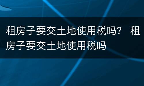 租房子要交土地使用税吗？ 租房子要交土地使用税吗