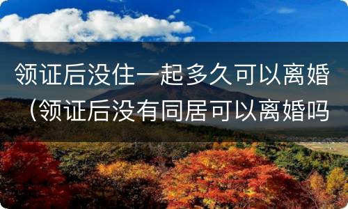 领证后没住一起多久可以离婚（领证后没有同居可以离婚吗）
