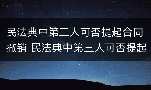 民法典中第三人可否提起合同撤销 民法典中第三人可否提起合同撤销诉讼请求