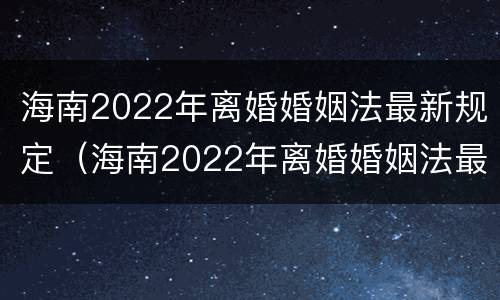 海南2022年离婚婚姻法最新规定（海南2022年离婚婚姻法最新规定是）