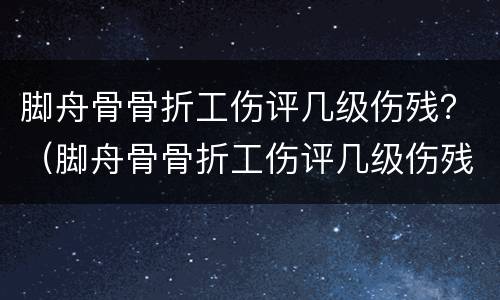 脚舟骨骨折工伤评几级伤残？（脚舟骨骨折工伤评几级伤残）