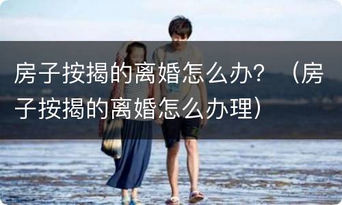 房子按揭的离婚怎么办？（房子按揭的离婚怎么办理）