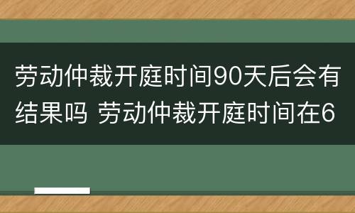 劳动仲裁开庭时间90天后会有结果吗 劳动仲裁开庭时间在60天以后