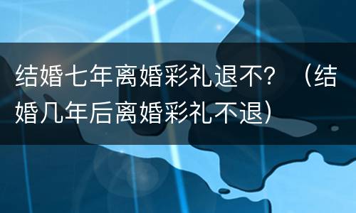 结婚七年离婚彩礼退不？（结婚几年后离婚彩礼不退）