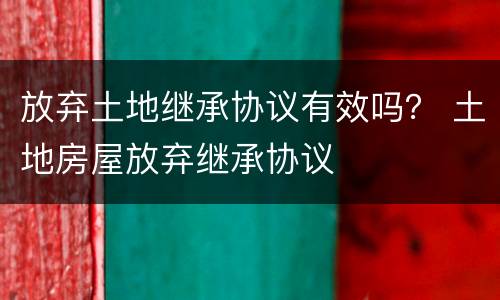 放弃土地继承协议有效吗？ 土地房屋放弃继承协议
