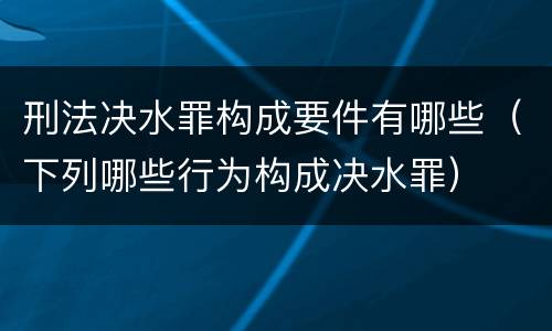 刑法决水罪构成要件有哪些（下列哪些行为构成决水罪）