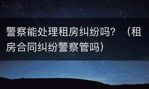 警察能处理租房纠纷吗？（租房合同纠纷警察管吗）